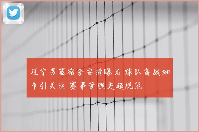 辽宁男篮宿舍安排曝光 球队备战细节引关注 赛事管理更趋规范