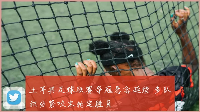 土耳其足球联赛争冠悬念延续 多队积分紧咬末轮定胜负