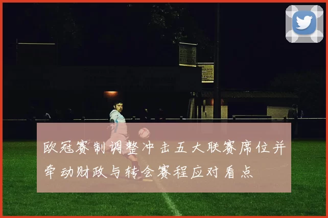 欧冠赛制调整冲击五大联赛席位并牵动财政与转会赛程应对看点