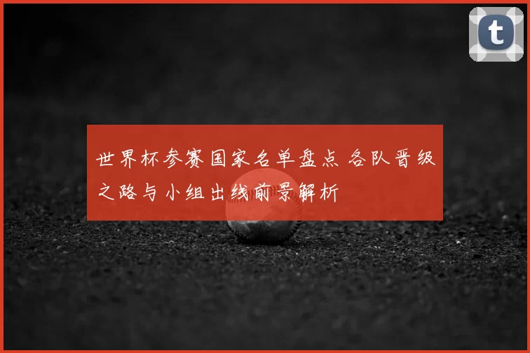 世界杯参赛国家名单盘点 各队晋级之路与小组出线前景解析