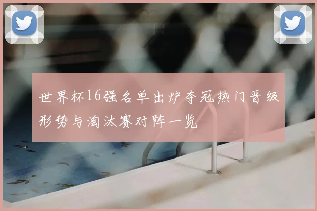 世界杯16强名单出炉夺冠热门晋级形势与淘汰赛对阵一览