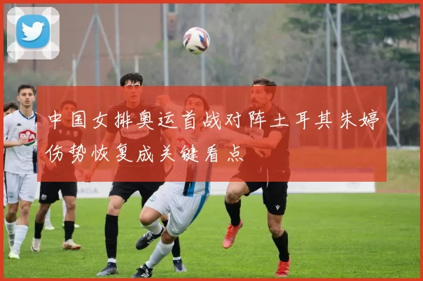 中国女排奥运首战对阵土耳其朱婷伤势恢复成关键看点