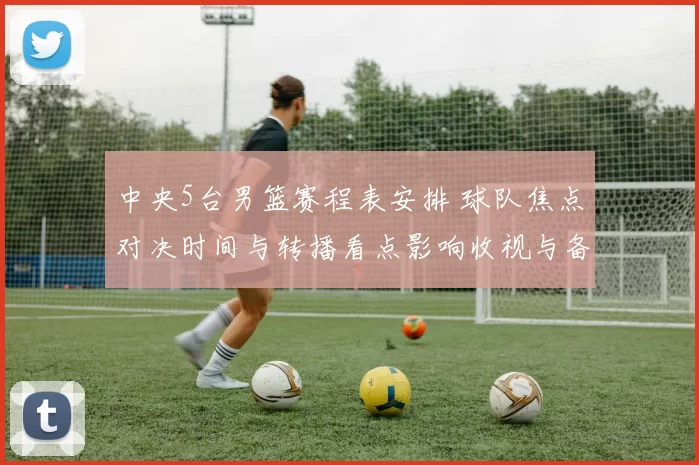 中央5台男篮赛程表安排 球队焦点对决时间与转播看点影响收视与备战节奏