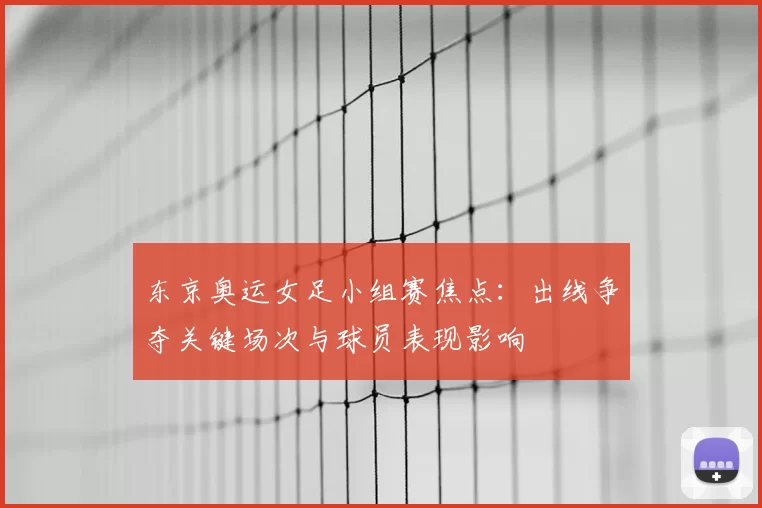 东京奥运女足小组赛焦点:出线争夺关键场次与球员表现影响