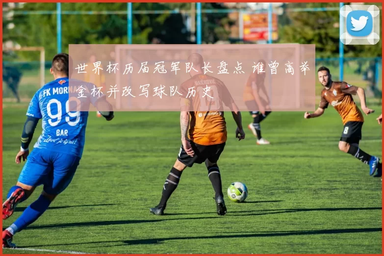 世界杯历届冠军队长盘点 谁曾高举金杯并改写球队历史