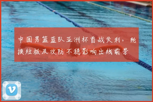 中国男篮蓝队亚洲杯首战失利,轮换短板及攻防不稳影响出线前景