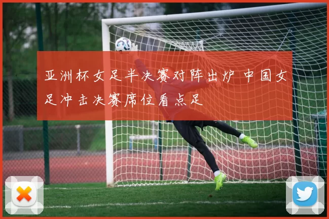 亚洲杯女足半决赛对阵出炉 中国女足冲击决赛席位看点足