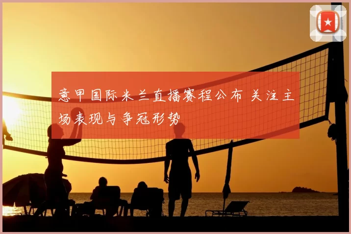 意甲国际米兰直播赛程公布 关注主场表现与争冠形势