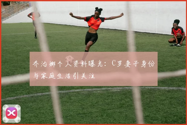 乔治娜个人资料曝光：C罗妻子身份与家庭生活引关注