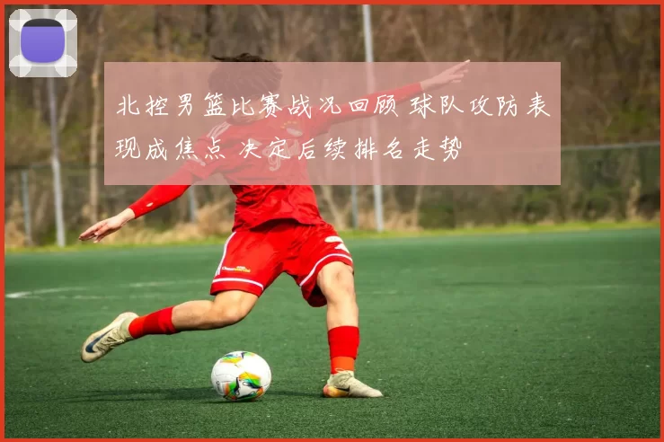 北控男篮比赛战况回顾 球队攻防表现成焦点 决定后续排名走势