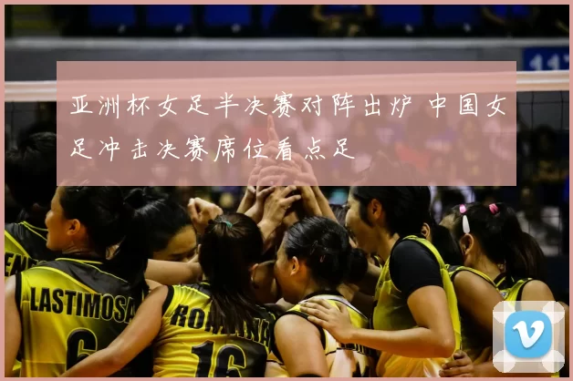 亚洲杯女足半决赛对阵出炉 中国女足冲击决赛席位看点足