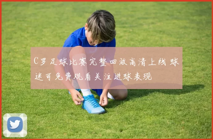 C罗足球比赛完整回放高清上线 球迷可免费观看关注进球表现