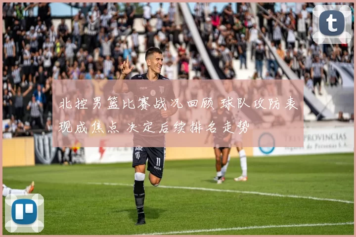 北控男篮比赛战况回顾 球队攻防表现成焦点 决定后续排名走势