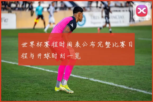 世界杯赛程时间表公布完整比赛日程与开球时刻一览