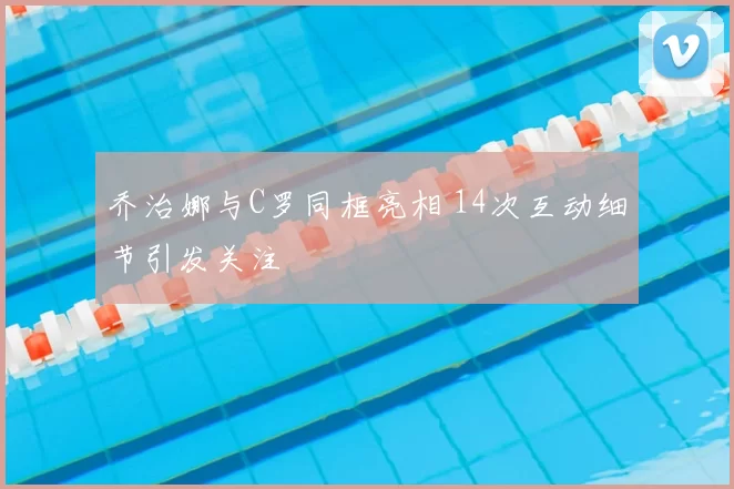 乔治娜与C罗同框亮相 14次互动细节引发关注