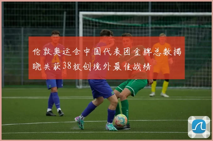 伦敦奥运会中国代表团金牌总数揭晓共获38枚创境外最佳战绩
