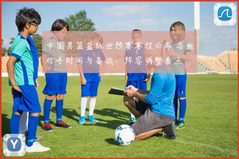 中国男篮蓝队世预赛赛程公布 各轮对手时间与备战、阵容调整看点