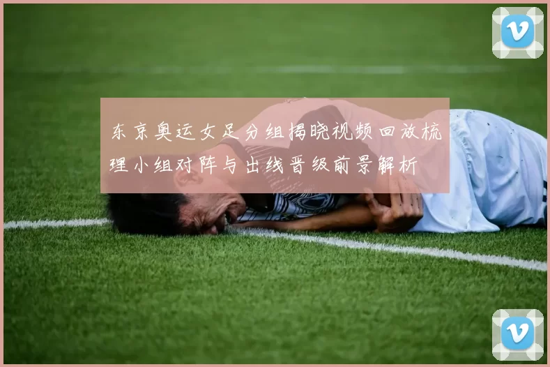 东京奥运女足分组揭晓视频回放梳理小组对阵与出线晋级前景解析