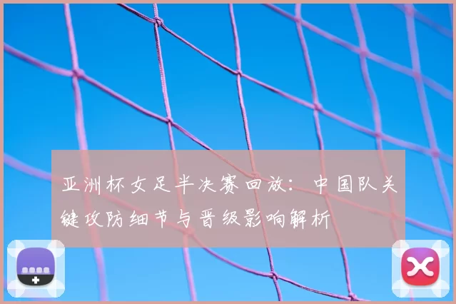 亚洲杯女足半决赛回放:中国队关键攻防细节与晋级影响解析