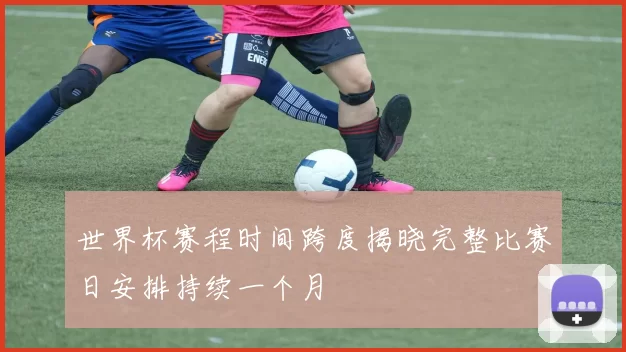 世界杯赛程时间跨度揭晓完整比赛日安排持续一个月