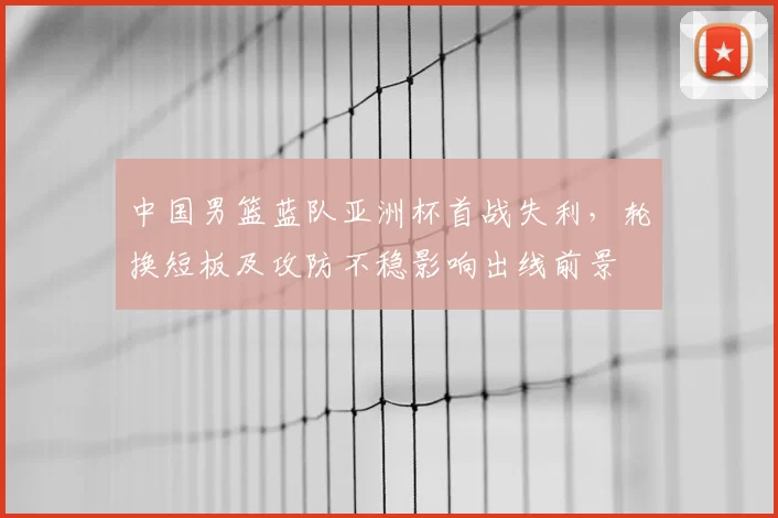 中国男篮蓝队亚洲杯首战失利，轮换短板及攻防不稳影响出线前景