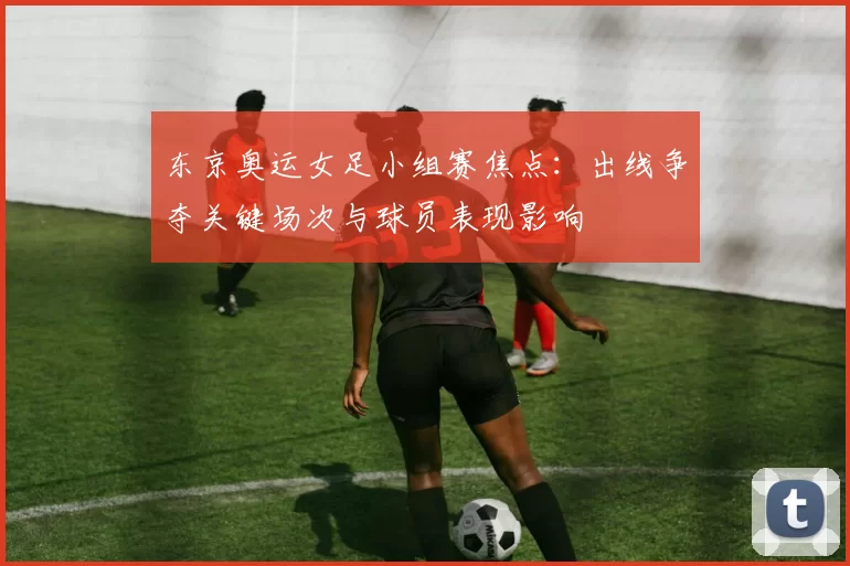 东京奥运女足小组赛焦点:出线争夺关键场次与球员表现影响