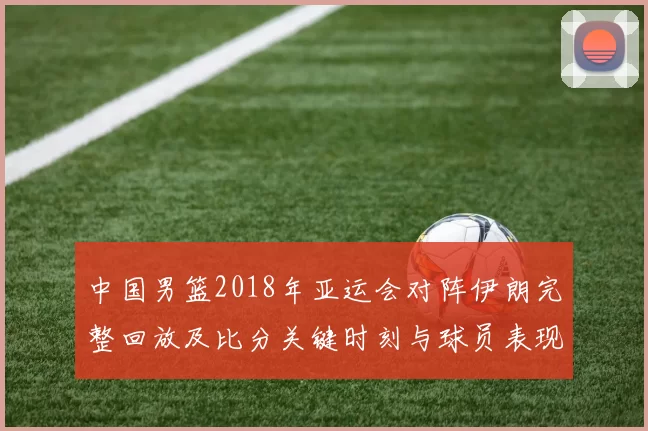中国男篮2018年亚运会对阵伊朗完整回放及比分关键时刻与球员表现