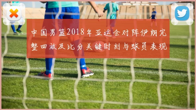 中国男篮2018年亚运会对阵伊朗完整回放及比分关键时刻与球员表现