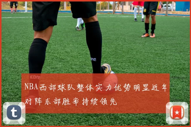 NBA西部球队整体实力优势明显近年对阵东部胜率持续领先