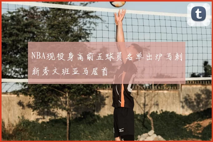 NBA现役身高前五球员名单出炉马刺新秀文班亚马居首