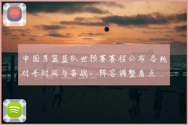 中国男篮蓝队世预赛赛程公布 各轮对手时间与备战、阵容调整看点