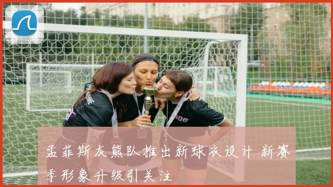 孟菲斯灰熊队推出新球衣设计 新赛季形象升级引关注