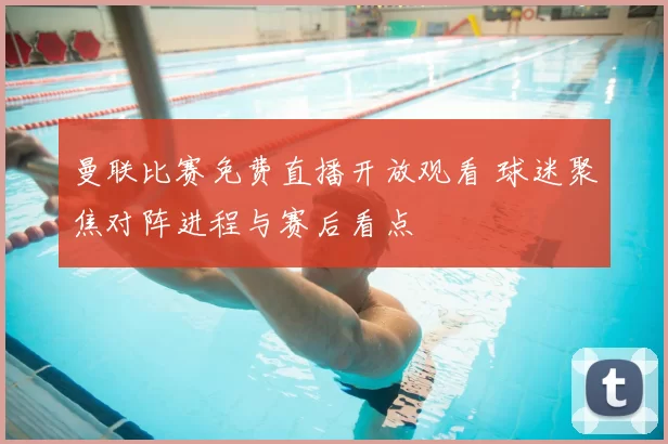 曼联比赛免费直播开放观看 球迷聚焦对阵进程与赛后看点