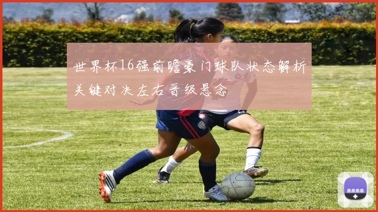 世界杯16强前瞻豪门球队状态解析关键对决左右晋级悬念